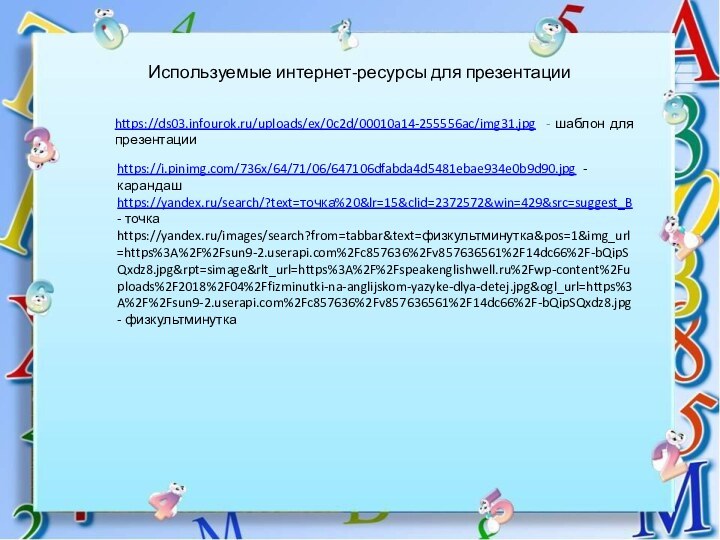 Используемые интернет-ресурсы для презентацииhttps://ds03.infourok.ru/uploads/ex/0c2d/00010a14-255556ac/img31.jpg - шаблон для презентацииhttps://i.pinimg.com/736x/64/71/06/647106dfabda4d5481ebae934e0b9d90.jpg - карандашhttps://yandex.ru/search/?text=точка%20&lr=15&clid=2372572&win=429&src=suggest_B - точкаhttps://yandex.ru/images/search?from=tabbar&text=физкультминутка&pos=1&img_url=https%3A%2F%2Fsun9-2.userapi.com%2Fc857636%2Fv857636561%2F14dc66%2F-bQipSQxdz8.jpg&rpt=simage&rlt_url=https%3A%2F%2Fspeakenglishwell.ru%2Fwp-content%2Fuploads%2F2018%2F04%2Ffizminutki-na-anglijskom-yazyke-dlya-detej.jpg&ogl_url=https%3A%2F%2Fsun9-2.userapi.com%2Fc857636%2Fv857636561%2F14dc66%2F-bQipSQxdz8.jpg - физкультминутка