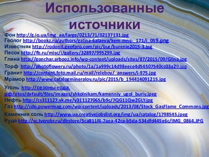 Использованные источникиФон http://g.io.ua/img_aa/large/0213/71/02137131.jpgГеолог http://bookz.ru/authors/galina-6alaeva/kem-mne-_171/i_059.pngИзвестняк http://rodonit.geofpro.com/pic/bur/burenie2015-3.jpgПесок http://fb.ru/misc/i/gallery/32897/995299.jpgГлина http://gonchar.arbooz.info/wp-content/uploads/sites/87/2015/09/Glina.jpgТорф http://photoflowery.ru/photo/1a/1a999c14d98eece4d54507540cc03a29.jpgГранит http://content.foto.mail.ru/mail/releboy/_answers/i-975.jpgМрамор http://www.catalogmineralov.ru/pic/2015/b_194414091215.jpgУголь http://сезоны-года.рф/sites/default/files/images/shkolnikam/kamenniy_ugol_buriy.jpegНефть http://cs311127.vk.me/v311127065/b9c/7QG11Qw2GLY.jpgГаз http://cdn.powermag.com/wp-content/uploads/2013/08/Stock_GasFlame_Commons.jpgКаменная соль http://www.ua.creativejobslist.org/img/ua/catalog/1798545.jpegРуда http://sc.tverobr.ru/dlrstore/5ca811f4-7aea-42ca-b5da-534dfd445e6c/IMG_0864.JPG