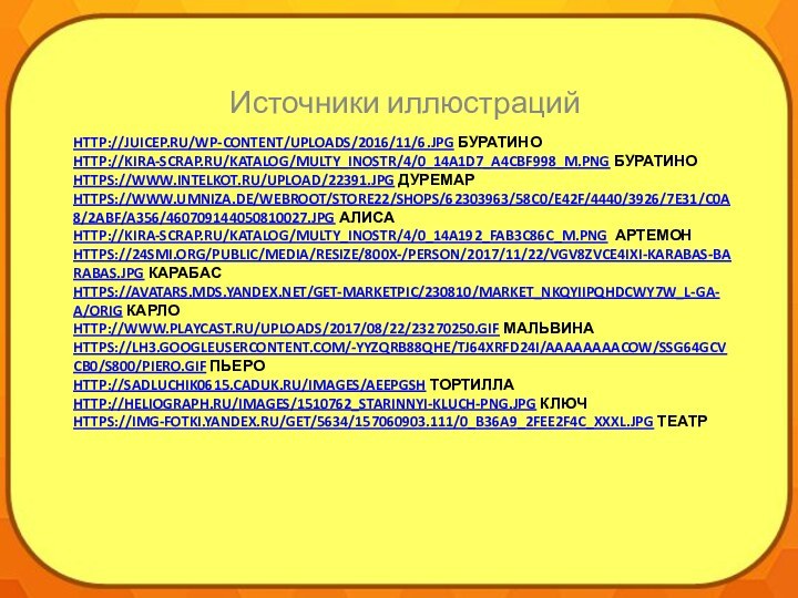 http://juicep.ru/wp-content/uploads/2016/11/6.jpg Буратино http://kira-scrap.ru/KATALOG/MULTY_INOSTR/4/0_14a1d7_a4cbf998_M.png Буратино https://www.intelkot.ru/upload/22391.jpg Дуремар https://www.umniza.de/WebRoot/Store22/Shops/62303963/58C0/E42F/4440/3926/7E31/C0A8/2ABF/A356/460709144050810027.jpg Алиса http://kira-scrap.ru/KATALOG/MULTY_INOSTR/4/0_14a192_fab3c86c_M.png Артемон https://24smi.org/public/media/resize/800x-/person/2017/11/22/vgv8zvce4ixi-karabas-barabas.jpg Карабас
