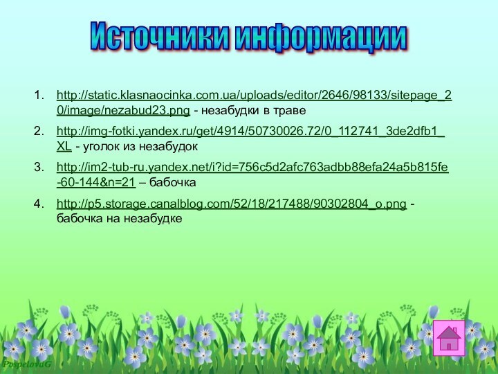 http://static.klasnaocinka.com.ua/uploads/editor/2646/98133/sitepage_20/image/nezabud23.png - незабудки в травеhttp://img-fotki.yandex.ru/get/4914/50730026.72/0_112741_3de2dfb1_XL - уголок из незабудокhttp://im2-tub-ru.yandex.net/i?id=756c5d2afc763adbb88efa24a5b815fe-60-144&n=21 – бабочкаhttp://p5.storage.canalblog.com/52/18/217488/90302804_o.png - бабочка на незабудкеИсточники информации