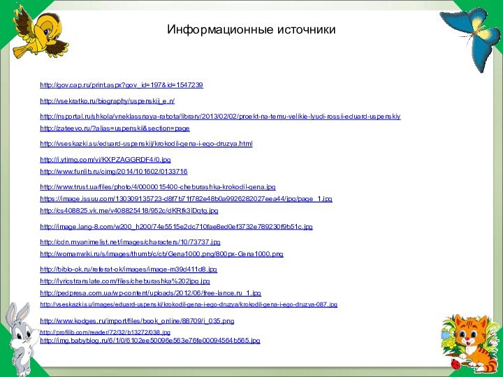 http://gov.cap.ru/print.aspx?gov_id=197&id=1547239 http://vsekratko.ru/biography/uspenskij_e.n/ http://www.funlib.ru/cimg/2014/101602/0133716 http://nsportal.ru/shkola/vneklassnaya-rabota/library/2013/02/02/proekt-na-temu-velikie-lyudi-rossii-eduard-uspenskiy http://www.trust.ua/files/photo/4/0000015400-cheburashka-krokodil-gena.jpg http://zateevo.ru/?alias=uspenskii&section=page https://image.issuu.com/130309135723-d8f7b71f782e48b0a9926282027eea44/jpg/page_1.jpg http://vseskazki.su/eduard-uspenskij/krokodil-gena-i-ego-druzya.html http://i.ytimg.com/vi/KXPZAGGRDF4/0.jpg http://cs408825.vk.me/v408825418/952c/dKRfk3lDqtg.jpg http://image.lang-8.com/w200_h200/74e5515e2dc710fae8ed0ef3732e789230f9b51c.jpg http://biblo-ok.ru/referat-ok/images/image-m39d411d8.jpg