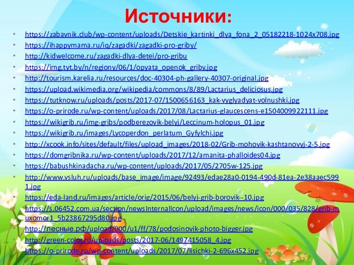 Источники:https://zabavnik.club/wp-content/uploads/Detskie_kartinki_dlya_fona_2_05182218-1024x708.jpghttps://ihappymama.ru/iq/zagadki/zagadki-pro-griby/http://kidwelcome.ru/zagadki-dlya-detei/pro-gribuhttps://img.tyt.by/n/regiony/06/1/opyata_openok_griby.jpghttp://tourism.karelia.ru/resources/doc-40304-ph-gallery-40307-original.jpghttps://upload.wikimedia.org/wikipedia/commons/8/89/Lactarius_deliciosus.jpghttps://tutknow.ru/uploads/posts/2017-07/1500656163_kak-vyglyadyat-volnushki.jpghttps://o-prirode.ru/wp-content/uploads/2017/08/Lactarius-glaucescens-e1504009922111.jpghttps://wikigrib.ru/img-gribs/podberezovik-belyj/Leccinum-holopus_01.jpghttps://wikigrib.ru/images/Lycoperdon_perlatum_Gyfylchi.jpghttp://xcook.info/sites/default/files/upload_images/2018-02/Grib-mohovik-kashtanovyj-2-5.jpghttps://domgribnika.ru/wp-content/uploads/2017/12/amanita-phalloides04.jpghttps://babushkinadacha.ru/wp-content/uploads/2017/05/2705w-125.jpghttp://www.vsluh.ru/uploads/base_image/image/92493/edae28a0-0194-490d-81ea-2e38aaec5991.jpghttps://eda-land.ru/images/article/orig/2015/06/belyj-grib-borovik--10.jpghttps://s.06452.com.ua/section/newsInternalIcon/upload/images/news/icon/000/035/828/grib-muxomor1_5b23867295d80.jpghttp://лесные.рф/upload/000/u1/ff/78/podosinovik-photo-bigger.jpghttp://green-color.ru/uploads/posts/2017-06/1497415058_4.jpghttps://o-prirode.ru/wp-content/uploads/2017/07/lisichki-2-696x452.jpg