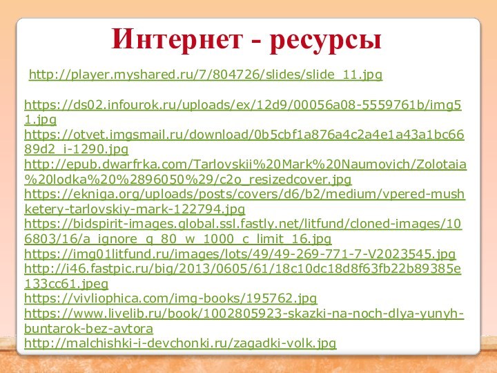Интернет - ресурсы http://player.myshared.ru/7/804726/slides/slide_11.jpg https://ds02.infourok.ru/uploads/ex/12d9/00056a08-5559761b/img51.jpghttps://otvet.imgsmail.ru/download/0b5cbf1a876a4c2a4e1a43a1bc6689d2_i-1290.jpghttp://epub.dwarfrka.com/Tarlovskii%20Mark%20Naumovich/Zolotaia%20lodka%20%2896050%29/c2o_resizedcover.jpghttps://ekniga.org/uploads/posts/covers/d6/b2/medium/vpered-mushketery-tarlovskiy-mark-122794.jpghttps://bidspirit-images.global.ssl.fastly.net/litfund/cloned-images/106803/16/a_ignore_q_80_w_1000_c_limit_16.jpghttps://img01litfund.ru/images/lots/49/49-269-771-7-V2023545.jpghttp://i46.fastpic.ru/big/2013/0605/61/18c10dc18d8f63fb22b89385e133cc61.jpeghttps://vivliophica.com/img-books/195762.jpghttps://www.livelib.ru/book/1002805923-skazki-na-noch-dlya-yunyh-buntarok-bez-avtorahttp://malchishki-i-devchonki.ru/zagadki-volk.jpg