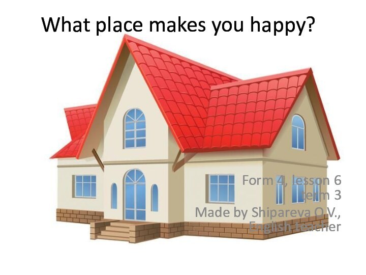 What place makes you happy?Form 4, lesson 6 term 3Made by Shipareva O.V., English teacher