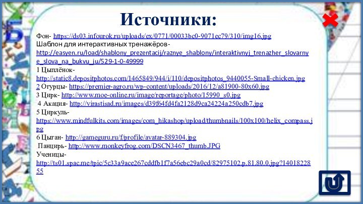 Источники:Фон- https://ds03.infourok.ru/uploads/ex/0771/00033bc0-9071ec79/310/img16.jpg Шаблон для интерактивных тренажёров- http://easyen.ru/load/shablony_prezentacij/raznye_shablony/interaktivnyj_trenazher_slovarnye_slova_na_bukvu_ju/529-1-0-499991 Цыплёнок- http://static8.depositphotos.com/1465849/944/i/110/depositphotos_9440055-Small-chicken.jpg 2 Огурцы- https://premier-agro.ru/wp-content/uploads/2016/12/a81900-80x60.jpg