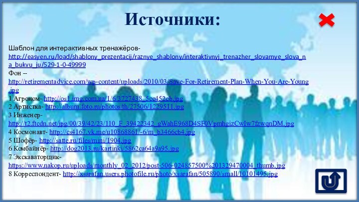 Источники:Шаблон для интерактивных тренажёров- http://easyen.ru/load/shablony_prezentacij/raznye_shablony/interaktivnyj_trenazher_slovarnye_slova_na_bukvu_ju/529-1-0-49999Фон -- http://retirementadvice.com/wp-content/uploads/2010/03/Save-For-Retirement-Plan-When-You-Are-Young.jpg1 Агроном- http://os1.img.com.ua/1/6/3727438_5cc452eb.jpg 2 Артистка- http://album.foto.ru/photos/th/27506/1229511.jpg