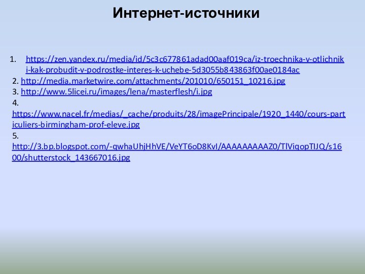 Интернет-источники https://zen.yandex.ru/media/id/5c3c677861adad00aaf019ca/iz-troechnika-v-otlichniki-kak-probudit-v-podrostke-interes-k-uchebe-5d3055b843863f00ae0184ac2. http://media.marketwire.com/attachments/201010/650151_10216.jpg3. http://www.5licei.ru/images/lena/masterflesh/i.jpg4. https://www.nacel.fr/medias/_cache/produits/28/imagePrincipale/1920_1440/cours-particuliers-birmingham-prof-eleve.jpg5. http://3.bp.blogspot.com/-qwhaUhjHhVE/VeYT6oD8KvI/AAAAAAAAAZ0/TlViqopTIJQ/s1600/shutterstock_143667016.jpg