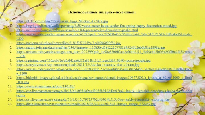 Использованные интернет-источники:https://s1.1zoom.ru/big7/197/Easter_Eggs_Wicker_477479.jpghttps://img4.goodfon.ru/wallpaper/nbig/8/58/vesna-easter-iaitsa-tender-fon-spring-happy-decoration-wood.jpghttps://uchitelya.com/nachalnaya-shkola/24166-prezentaciya-dlya-detey-pasha.htmlhttps://avatars.mds.yandex.net/get-zen_doc/61795/pub_5abc726d9b403c559dca7a6f_5abc7451256d5c2ff6d4ad61/scale_1200https://namenu.ru/upload/news/files/5183f0f72589e/5edb906000f56.jpghttps://magic.jofo.me/data/userfiles/6345/images/1135836-d58622157781945241b2eb6b01e2898e.jpghttps://avatars.mds.yandex.net/get-zen_doc/1077599/pub_5e90c8800ff3ce2ef6442111_5e90cb45bfc9630fd0a2fd58/scale_1200https://i.pinimg.com/736x/d4/2e/a6/d42ea6d72a911b11fc51ceeddd519040--posts-google.jpghttps://semyaivera.ru/wp-content/uploads/2011/12/Alenka-s-mamoy-idut-v-hram.jpghttps://avatars.mds.yandex.net/get-zen_doc/1328583/pub_5ac8ee4f48c85e8838abd4dd_5ac8ee7a48c85e8838abd4e0/scale_1200https://bidspirit-images.global.ssl.fastly.net/pugachev-stamps/cloned-images/19877/001/a_ignore_q_80_w_1000_c_limit_001.jpghttps://www.stranamam.ru/post/130183/https://cs2.livemaster.ru/storage/3b/18/b630984a9ee493558913240c07m2--kukly-i-igrushki-narodnaya-kukla-pasha-obereg.jpghttps://cs1.livemaster.ru/storage/dc/57/65315c79725702d43014b515b6bq--kukly-i-igrushki-verbnitsa.jpghttps://dhsh-kineshma.ivn.muzkult.ru/media/2018/08/03/1225618251/image_image_672289.jpg