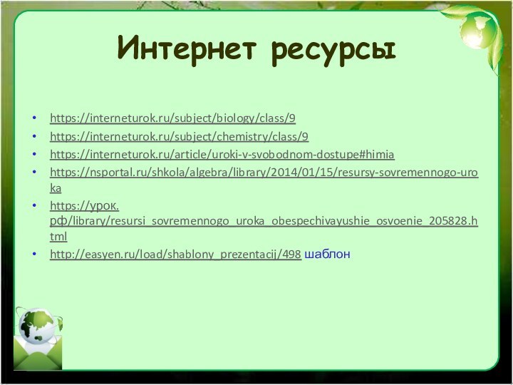 Интернет ресурсыhttps://interneturok.ru/subject/biology/class/9https://interneturok.ru/subject/chemistry/class/9https://interneturok.ru/article/uroki-v-svobodnom-dostupe#himiahttps://nsportal.ru/shkola/algebra/library/2014/01/15/resursy-sovremennogo-urokahttps://урок.рф/library/resursi_sovremennogo_uroka_obespechivayushie_osvoenie_205828.htmlhttp://easyen.ru/load/shablony_prezentacij/498 шаблон