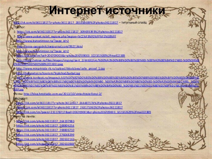 Интернет источники http://vk.com/id36111817?z=photo36111817_285358489%2Fphotos36111817 – титульный слайдПролог:1- https://vk.com/id36111817?z=photo36111817_309693393%2Fphotos361118172- http://www.pulset.ru/all_regions.php?region=%C1%F3%F0%FF%F2%E8%FF3-http://www.buryatintour.ru/?page_id=24- http://anna-ogorodnik.livejournal.com/9927.html5-http://www.buryatintour.ru/?page_id=26-https://vk.com/im?sel=206709003&z=photo206709003_322102630%2Fmail223897-http://static2.etoya.ru/files/images/imgsng/part_2/44632/src/%D0%A3%D0%BB%D0%B0%D0%BD-%D0%A3%D0%B4%D1%8D-%D0%9A%D0%BE%D0%BD%D0%B8%201600.jpeg8-http://www.minpriroda-rb.ru/upload/iblock/aea/zaliv_proval_1.jpg9-http://tatianatur.ru/tourism/Teplohod/baikal.jpg10http://static.tonkosti.ru/images/c/c0/%D0%92%D0%B5%D0%BB%D0%B8%D0%BA%D0%BE%D0%BB%D0%B5%D0%BF%D0%BD%D0%B0%D1%8F_%D0%BF%D1%80%D0%B8%D1%80%D0%BE%D0%B4%D0%B0_%D0%A3%D0%BB%D0%B0%D0%BD-%D0%A3%D0%B4%D1%8D,_%D0%A0%D0%B5%D1%81%D0%BF%D1%83%D0%B1%D0%BB%D0%B8%D0%BA%D0%B0_%D0%91%D1%83%D1%80%D1%8F%D1%82%D0%B8%D1%8F.jpgФоны- http://blog.hmstudio.com.ua/2013/10/vintazhnyie-fonyi-2/Маршрут:1-https://vk.com/id36111817?z=photo36111817_244487174%2Fphotos361118172- https://vk.com/id36111817?z=photo36111817_263171061%2Fphotos361118173-https://vk.com/im?peers=231178717&sel=206709003&z=photo206709003_322102629%2Fmail22389Фото на ленте:1-https://vk.com/photo36111817_2641979832-https://vk.com/photo36111817_2688062543-https://vk.com/photo36111817_2688067104-https://vk.com/photo36111817_2760482995-https://vk.com/photo36111817_2826321676-https://vk.com/photo36111817_282632869
