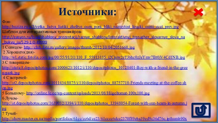 Источники:Фон- http://buziza.ru/g/3/vetka_listya_listiki_zheltye_osen_pora_bliki_razmytost_kraski_oseni_svet_prev.jpg Шаблон для интерактивных тренажёров- http://easyen.ru/load/shablony_prezentacij/raznye_shablony/interaktivnyj_trenazher_slovarnye_slova_na_bukvu_ju/529-1-0-499991 Солнцем- http://club.foto.ru/gallery/images/thumb/2012/10/04/2051660.jpg 2 Хорошего(дня)- http://wl.static.fotolia.com/jpg/00/55/91/31/110_F_55913135_i2Cpiw2eTJ6hc0zJaYmv7Bt0jV4Cd1NB.jpg