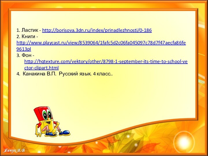1. Ластик - http://borisova.3dn.ru/index/prinadlezhnosti/0-1862. Книги - http://www.playcast.ru/view/8539064/1fafc5d2c06fa045097c78d7f47aecfa86fe9613pl3. Фон - http://hqtexture.com/vektory/other/8798-1-september-its-time-to-school-vector-clipart.html4. Канакина В.П.