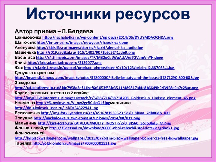 Источники ресурсовАвтор приема – Л.БеляеваДюймовочка http://nachalo4ka.ru/wp-content/uploads/2014/05/DYUYMOVOCHKA.pngШапокляк http://in-ter-es.ru/images/newyear/shapoklyak.pngАленушка http://kidslife.ru/images/stories/skazki/alenushka_audio.jpgМашенька http://s019.radikal.ru/i615/1401/90/1b5c5241cde9.pngВасилиса http://s4.thingpic.com/images/TF/MB2qCeLWuAUAAd7GVamVhYHr.jpegКнига http://foto.planetadruzey.ru/2139077.pngФея http://cf.cdn1.zepo.in/upload/product_photos/base/0/10/123/original2.687033.1.jpgДевушка