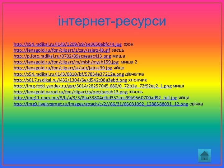 інтернет-ресурсиhttp://s54.radikal.ru/i143/1209/a9/ae3650ebfc74.jpg фонhttp://lenagold.ru/fon/clipart/z/zay/zajats48.gif заєць http://p.foto.radikal.ru/0702/89acaeaac413.png мишаhttp://lenagold.ru/fon/clipart/m/mish/mysh159.jpg миша 2http://lenagold.ru/fon/clipart/ja/jajt/jajtsa39.jpg яйце http://s54.radikal.ru/i143/0810/bf/57834e37212e.png дівчаткаhttp://s017.radikal.ru/i432/1304/6e/d542c08a3ebd.png хлопчикhttp://img-fotki.yandex.ru/get/5014/28257045.680/0_72b1e_72f92ec2_L.png мишіhttp://lenagold.narod.ru/fon/clipart/p/pet/petuh13.png півеньhttp://img11.nnm.me/8/b/a/3/3/8ba33804efbd352aec99b9560700ad92_full.jpg яйцяhttp://img0.liveinternet.ru/images/attach/c/2//66/31/66031092_1288588031_12.png свічка