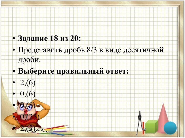 Задание 18 из 20:Представить дробь 8/3 в виде десятичной дроби.Выберите правильный ответ: 2,(6)    0,(6)    0,(5)    0,(25)    2,(3)   