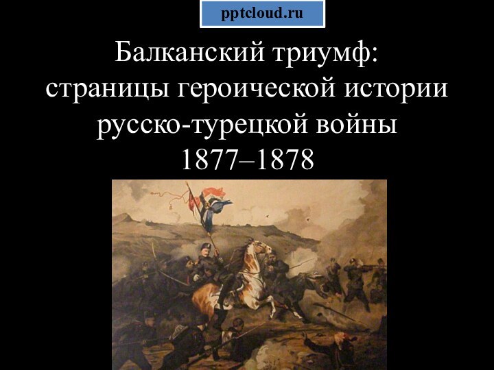 Балканский триумф:  страницы героической истории русско-турецкой войны  1877–1878