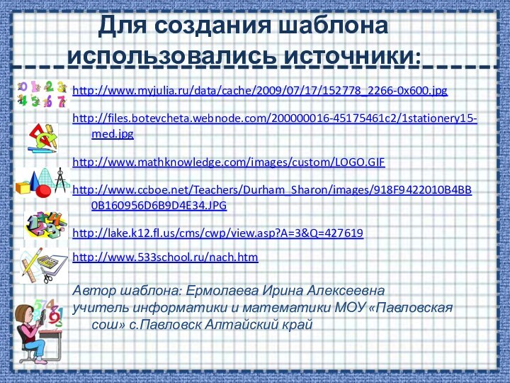 Для создания шаблона использовались источники:http://www.myjulia.ru/data/cache/2009/07/17/152778_2266-0x600.jpghttp://files.botevcheta.webnode.com/200000016-45175461c2/1stationery15-med.jpghttp://www.mathknowledge.com/images/custom/LOGO.GIFhttp://www.ccboe.net/Teachers/Durham_Sharon/images/918F9422010B4BB0B160956D6B9D4E34.JPGhttp://lake.k12.fl.us/cms/cwp/view.asp?A=3&Q=427619 http://www.533school.ru/nach.htm Автор шаблона: Ермолаева Ирина Алексеевнаучитель информатики