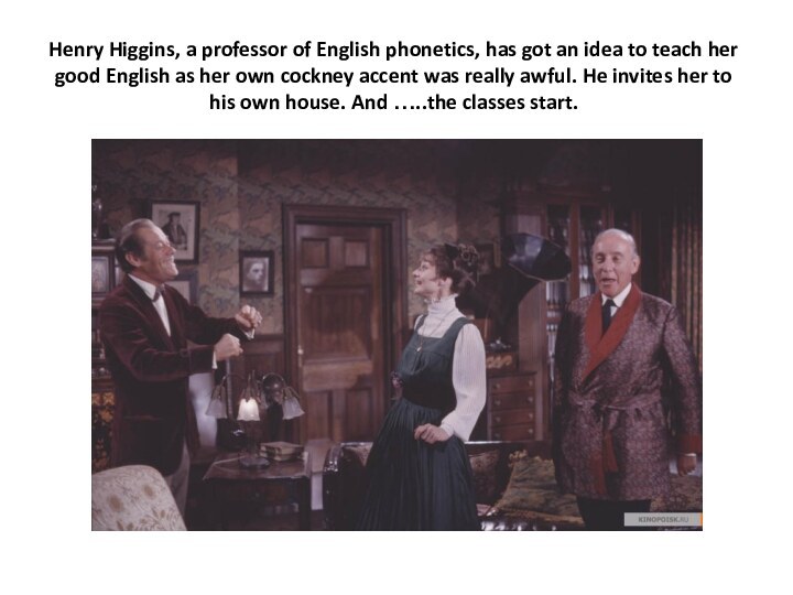 Henry Higgins, a professor of English phonetics, has got an idea