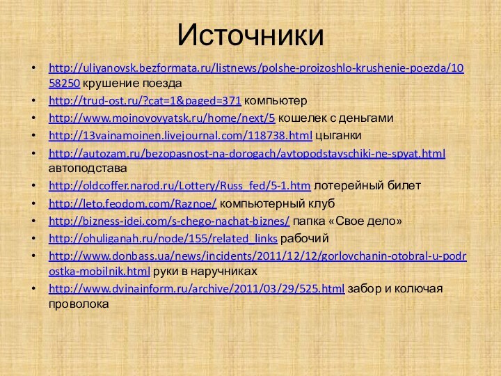 Источникиhttp://uliyanovsk.bezformata.ru/listnews/polshe-proizoshlo-krushenie-poezda/1058250 крушение поездаhttp://trud-ost.ru/?cat=1&paged=371 компьютерhttp://www.moinovovyatsk.ru/home/next/5 кошелек с деньгамиhttp://13vainamoinen.livejournal.com/118738.html цыганкиhttp://autozam.ru/bezopasnost-na-dorogach/avtopodstavschiki-ne-spyat.html автоподставаhttp://oldcoffer.narod.ru/Lottery/Russ_fed/5-1.htm лотерейный билетhttp://leto.feodom.com/Raznoe/ компьютерный