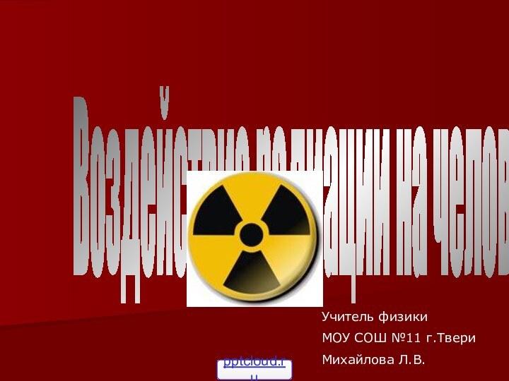 Воздействие радиации на человека.Учитель физики МОУ СОШ №11 г.ТвериМихайлова Л.В.