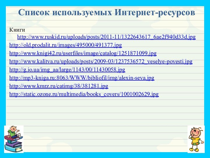 Список используемых Интернет-ресурсов Книги http://www.ruskid.ru/uploads/posts/2011-11/1322643617_6ae2f940d33d.jpghttp://old.prodalit.ru/images/495000/491377.jpghttp://www.knigi42.ru/userfiles/image/catalog/1251871099.jpghttp://www.kalitva.ru/uploads/posts/2009-03/1237536572_veselye-povesti.jpghttp://g.io.ua/img_aa/large/1143/00/11430058.jpghttp://mp3-kniga.ru:8063/WWW/bibliofil/img/alexin-seva.jpghttp://www.kmrz.ru/catimg/38/381281.jpghttp://static.ozone.ru/multimedia/books_covers/1001002629.jpg
