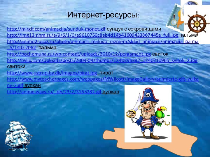 http://mirgif.com/animacija/sunduk-monet.gif сундук с сокровищамиhttp://img13.nnm.ru/a/9/6/1/0/a9610750c8ab4d14b41609433867445a_full.jpg пальмаhttp://animo2.ucoz.ru/photo/animacii_malogo_razmera/sklad_animacij/animacija_palma_5/14-0-2062 пальма http://pochemuha.ru/wp-content/uploads/2010/12/pergament.jpg свитокhttp://bylix.com/uploads/posts/2009-04/thumbs/1240296282_1240210965_svitok_2.jpg  свиток2http://www.ustrup-by.dk/images/pirat.jpg пиратhttp://www.myteacherpages.com/webpages/MWilcott/imageGallery/animierte-gifs-vulkane-3.gif вулканhttp://anime.wayy.ru/_ph/23/2/3165282.gif вулканИнтернет-ресурсы: