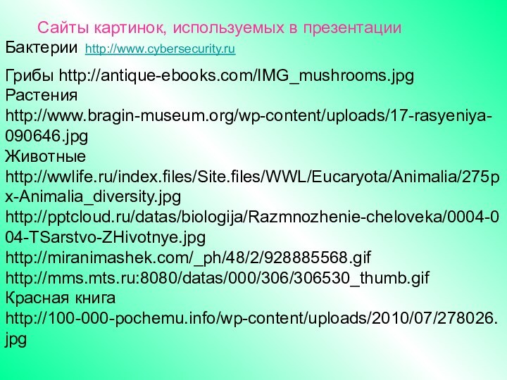 Сайты картинок, используемых в презентацииБактерии http://www.cybersecurity.ruГрибы http://antique-ebooks.com/IMG_mushrooms.jpgРастения http://www.bragin-museum.org/wp-content/uploads/17-rasyeniya-090646.jpgЖивотные http://wwlife.ru/index.files/Site.files/WWL/Eucaryota/Animalia/275px-Animalia_diversity.jpghttp:///datas/biologija/Razmnozhenie-cheloveka/0004-004-TSarstvo-ZHivotnye.jpghttp://miranimashek.com/_ph/48/2/928885568.gifhttp://mms.mts.ru:8080/datas/000/306/306530_thumb.gifКрасная книга http://100-000-pochemu.info/wp-content/uploads/2010/07/278026.jpg