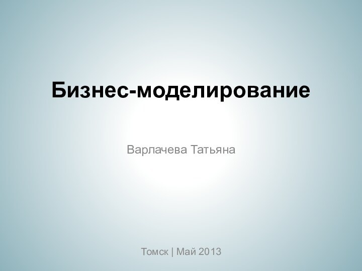Бизнес-моделированиеВарлачева ТатьянаТомск | Май 2013