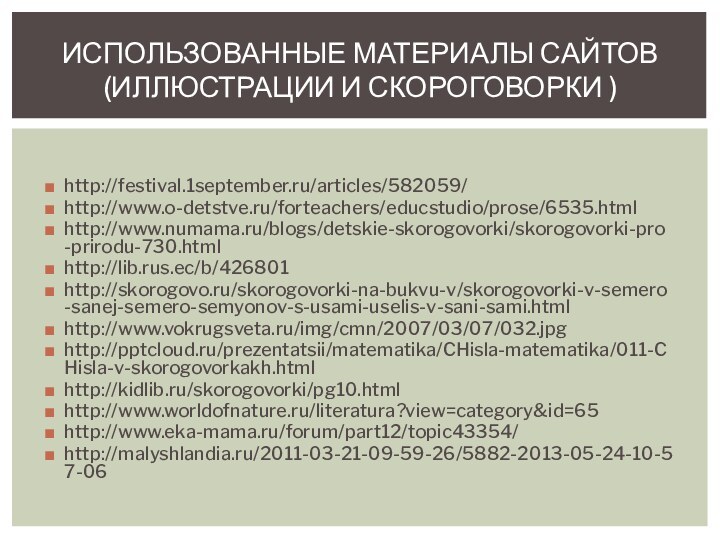http://festival.1september.ru/articles/582059/http://www.o-detstve.ru/forteachers/educstudio/prose/6535.htmlhttp://www.numama.ru/blogs/detskie-skorogovorki/skorogovorki-pro-prirodu-730.htmlhttp://lib.rus.ec/b/426801http://skorogovo.ru/skorogovorki-na-bukvu-v/skorogovorki-v-semero-sanej-semero-semyonov-s-usami-uselis-v-sani-sami.htmlhttp://www.vokrugsveta.ru/img/cmn/2007/03/07/032.jpghttp:///prezentatsii/matematika/CHisla-matematika/011-CHisla-v-skorogovorkakh.htmlhttp://kidlib.ru/skorogovorki/pg10.htmlhttp://www.worldofnature.ru/literatura?view=category&id=65http://www.eka-mama.ru/forum/part12/topic43354/http://malyshlandia.ru/2011-03-21-09-59-26/5882-2013-05-24-10-57-06ИСПОЛЬЗОВАННЫЕ МАТЕРИАЛЫ САЙТОВ (ИЛЛЮСТРАЦИИ И СКОРОГОВОРКИ )