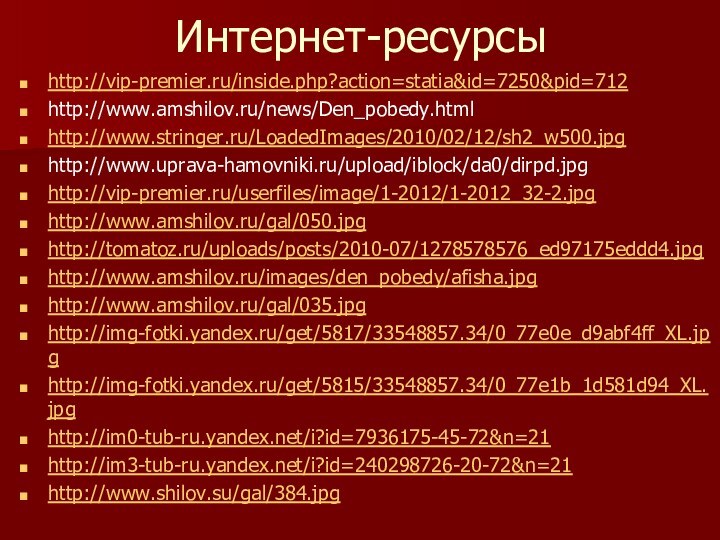 Интернет-ресурсыhttp://vip-premier.ru/inside.php?action=statia&id=7250&pid=712http://www.amshilov.ru/news/Den_pobedy.html http://www.stringer.ru/LoadedImages/2010/02/12/sh2_w500.jpghttp://www.uprava-hamovniki.ru/upload/iblock/da0/dirpd.jpghttp://vip-premier.ru/userfiles/image/1-2012/1-2012_32-2.jpghttp://www.amshilov.ru/gal/050.jpghttp://tomatoz.ru/uploads/posts/2010-07/1278578576_ed97175eddd4.jpghttp://www.amshilov.ru/images/den_pobedy/afisha.jpghttp://www.amshilov.ru/gal/035.jpghttp://img-fotki.yandex.ru/get/5817/33548857.34/0_77e0e_d9abf4ff_XL.jpghttp://img-fotki.yandex.ru/get/5815/33548857.34/0_77e1b_1d581d94_XL.jpghttp://im0-tub-ru.yandex.net/i?id=7936175-45-72&n=21http://im3-tub-ru.yandex.net/i?id=240298726-20-72&n=21http://www.shilov.su/gal/384.jpg