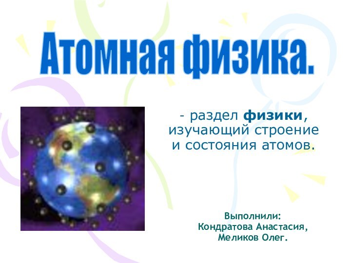 Атомная физика.Выполнили: Кондратова Анастасия, Меликов Олег.- раздел физики, изучающий строение и состояния атомов.