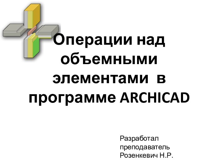 Операции над объемными элементами в программе ARCHICADРазработал преподаватель Розенкевич Н.Р.