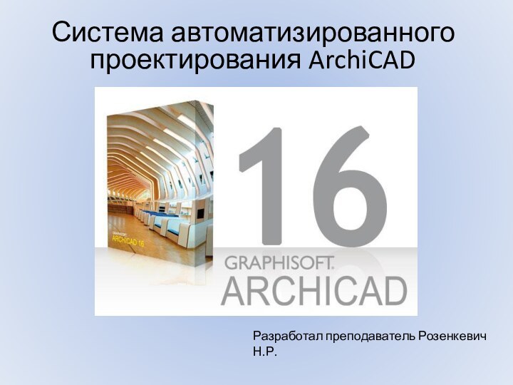 Система автоматизированного проектирования ArchiCAD Разработал преподаватель Розенкевич Н.Р.