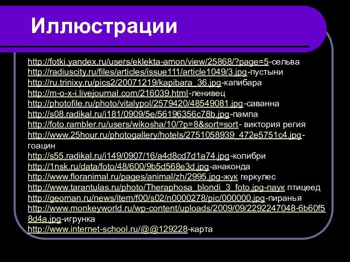 Иллюстрацииhttp://fotki.yandex.ru/users/eklekta-amon/view/25868/?page=5-сельваhttp://radiuscity.ru/files/articles/issue111/article1049/3.jpg-пустыниhttp://ru.trinixy.ru/pics2/20071219/kapibara_36.jpg-капибараhttp://m-o-x-i.livejournal.com/216039.html-ленивецhttp://photofile.ru/photo/vitalypol/2579420/48549081.jpg-саваннаhttp://s08.radikal.ru/i181/0909/5e/56196356c78b.jpg-пампаhttp://foto.rambler.ru/users/wikosha/10/?p=8&sort=sort- виктория регияhttp://www.25hour.ru/photogallery/hotels/2751058939_472e5751c4.jpg-гоацинhttp://s55.radikal.ru/i149/0907/16/a4d8cd7d1a74.jpg-колибриhttp://1nsk.ru/data/foto/48/600/9b5d568e3d.jpg-анакондаhttp://www.floranimal.ru/pages/animal/zh/2995.jpg-жук геркулесhttp://www.tarantulas.ru/photo/Theraphosa_blondi_3_foto.jpg-паук птицеедhttp://geoman.ru/news/item/f00/s02/n0000278/pic/000000.jpg-пираньяhttp://www.monkeyworld.ru/wp-content/uploads/2009/09/2292247048-6b60f58d4a.jpg-игрункаhttp://www.internet-school.ru/@@129228-карта