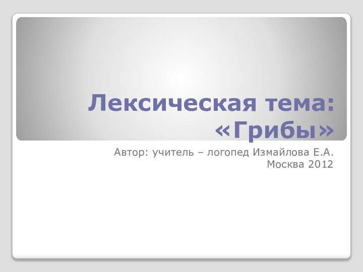 Лексическая тема: «Грибы»Автор: учитель – логопед Измайлова Е.А.Москва 2012