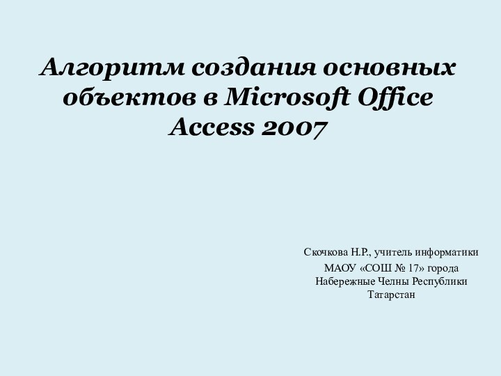 Алгоритм создания основных объектов в Microsoft Office Access 2007Скочкова Н.Р., учитель информатики