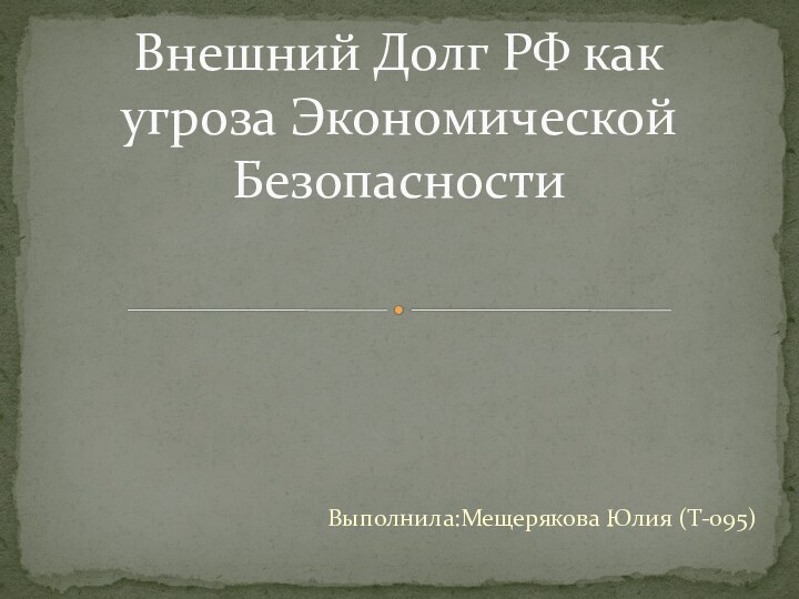 Выполнила:Мещерякова Юлия (Т-095)Внешний Долг РФ как угроза Экономической Безопасности