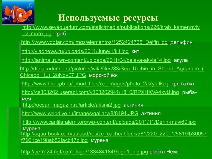 Используемые ресурсыhttp://www.sevaquarium.com/static/media/publications/226/krab_kamennyiy_v_more.jpg крабhttp://www.vootar.com/imgs/elementos/1252424735_Delfin.jpg дельфинhttp://vladnews.ru/uploads/2011/June/1/kit.jpg китhttp://ianimal.ru/wp-content/uploads/2011/04/belaya-akyla14.jpg акулаhttp://dic.academic.ru/pictures/wiki/files/83/Sea_Urchin_in_Shedd_Aquarium_(Chicago,_IL)_28Nov07.JPG морской ёжhttp://www.bio-spb.ru/_mod_files/ce_images/photo_2/krylatka.j крылаткаhttp://cs303202.userapi.com/v303202941/1810/RPXHXVA4xvU.jpg рыба-мечhttp://ocean-magazin.ru/article/aktinii2.jpg актинияhttp://www.webdive.ru/images/gallary/8/8494.JPG актинияhttp://www.canlilaralemi.org/wp-content/uploads/2011/11/Derin-mavi60.jpg муренаhttp://aqua-book.com/upload/resize_cache/iblock/581/220_220_1/5819fb30057f7961ce198ab52facb47c.jpg муренаhttp://perm24.net/com_logo/1334841849logo1_big.jpg рыбка Немо