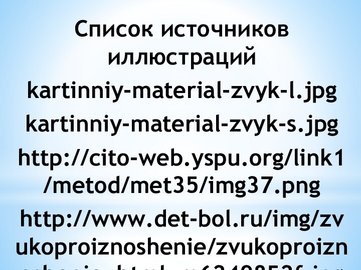 Список источников иллюстрацийkartinniy-material-zvyk-l.jpgkartinniy-material-zvyk-s.jpghttp://cito-web.yspu.org/link1/metod/met35/img37.pnghttp://www.det-bol.ru/img/zvukoproiznoshenie/zvukoproiznoshenie_html_m6249852f.jpghttp://i3.fastpic.ru/big/2009/1023/be/bcb7f557d8c01ff4969d99706b5090be.jpghttp://cs10388.vkontakte.ru/u966292/139639041/x_54558f66.jpghttp://www.gandex.ru/upl/oboi/u4383_7588_lunnaianoh.jpghttp://vrmdou45.rusedu.net/gallery/514/72336-Risunok1.jpghttp://abunda.ru/uploads/posts/2010-05/1273557078_027_23911_1028.jpghttp://logopsi.ucoz.com/_ph/98/599197986.jpghttp://school.xvatit.com/images/a/a5/T7pr3.jpeghttp:///datas/russkij-jazyk/Predlog-2/0004-004-Na-nad.jpg