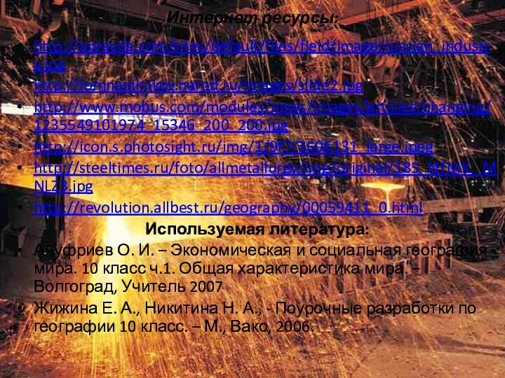 Интернет ресурсы:http://apravda.com/sites/default/files/field/image/russian_industry.jpghttp://lomnapilnikov.narod.ru/images/slide2.jpghttp://www.mobus.com/modules/news/images/articles/changing/1235549101974_15346_200_200.jpghttp://icon.s.photosight.ru/img/1/9f7/3506131_large.jpeghttp://steeltimes.ru/foto/allmetallurgy/img/original/185_NTMK._MNLZ3.jpghttp://revolution.allbest.ru/geography/00059411_0.htmlИспользуемая литература:Ануфриев О. И. – Экономическая и социальная география мира. 10