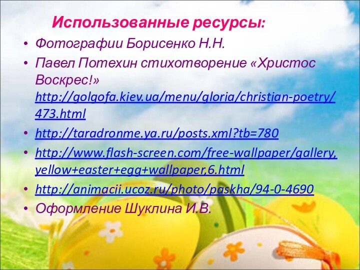 Использованные ресурсы:Фотографии Борисенко Н.Н.Павел Потехин стихотворение «Христос Воскрес!» http://golgofa.kiev.ua/menu/gloria/christian-poetry/473.htmlhttp://taradronme.ya.ru/posts.xml?tb=780http://www.flash-screen.com/free-wallpaper/gallery,yellow+easter+egg+wallpaper,6.htmlhttp://animacii.ucoz.ru/photo/paskha/94-0-4690Оформление Шуклина И.В.