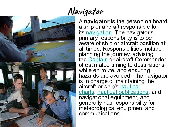 NavigatorA navigator is the person on board a ship or aircraft responsible for its navigation.