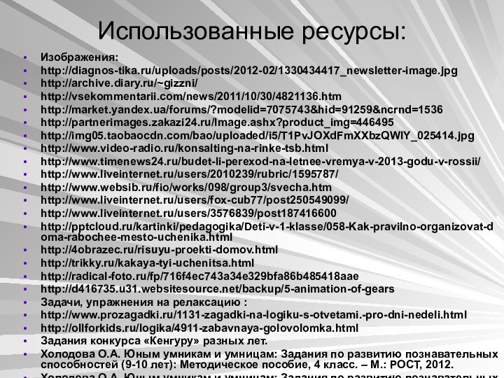 Использованные ресурсы:Изображения:http://diagnos-tika.ru/uploads/posts/2012-02/1330434417_newsletter-image.jpghttp://archive.diary.ru/~gizzni/http://vsekommentarii.com/news/2011/10/30/4821136.htmhttp://market.yandex.ua/forums/?modelid=7075743&hid=91259&ncrnd=1536http://partnerimages.zakazi24.ru/Image.ashx?product_img=446495http://img05.taobaocdn.com/bao/uploaded/i5/T1PvJOXdFmXXbzQWIY_025414.jpghttp://www.video-radio.ru/konsalting-na-rinke-tsb.htmlhttp://www.timenews24.ru/budet-li-perexod-na-letnee-vremya-v-2013-godu-v-rossii/http://www.liveinternet.ru/users/2010239/rubric/1595787/http://www.websib.ru/fio/works/098/group3/svecha.htmhttp://www.liveinternet.ru/users/fox-cub77/post250549099/http://www.liveinternet.ru/users/3576839/post187416600http:///kartinki/pedagogika/Deti-v-1-klasse/058-Kak-pravilno-organizovat-doma-rabochee-mesto-uchenika.htmlhttp://4obrazec.ru/risuyu-proekti-domov.htmlhttp://trikky.ru/kakaya-tyi-uchenitsa.htmlhttp://radical-foto.ru/fp/716f4ec743a34e329bfa86b485418aaehttp://d416735.u31.websitesource.net/backup/5-animation-of-gearsЗадачи, упражнения на релаксацию :http://www.prozagadki.ru/1131-zagadki-na-logiku-s-otvetami.-pro-dni-nedeli.htmlhttp://ollforkids.ru/logika/4911-zabavnaya-golovolomka.html Задания конкурса «Кенгуру» разных лет.Холодова О.А.