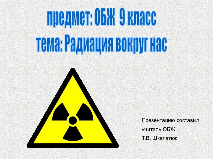 предмет: ОБЖ 9 класстема: Радиация вокруг насПрезентацию составил: учитель ОБЖ 	Т.В. Шкапатюк