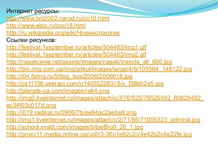 Интернет ресурсы:http://www.bril2002.narod.ru/zo10.htmlhttp://www.ebio.ru/zoo18.htmlhttp://ru.wikipedia.org/wiki/ЧленистоногиеСсылки рисунков:http://festival.1september.ru/articles/504463/img1.gifhttp://festival.1september.ru/articles/504463/img2.gifhttp://nasekomie.net/assets/images/nasek/insects_all_600.jpghttp://bm.img.com.ua/img/prikol/images/large/4/6/105564_148122.jpghttp://i04.fsimg.ru/5/tlog_box/2006/2006618.jpghttp://cs11156.userapi.com/u140552283/-5/x_f38bb2e5.jpghttp://planets-ua.com/images/rak4.pnghttp://img0.liveinternet.ru/images/attach/c/3/76/525/76525592_60828492_ec34f03c017d.pnghttp://i019.radikal.ru/0906/7b/ee64ac2aeba9.pnghttp://img1.liveinternet.ru/images/attach/c/2/71/55/71055323_admiral.jpghttp://school.xvatit.com/images/b/be/Bio8_26_1.jpghttp://proxy11.media.online.ua/uol/r3-36c1e92c2c/4e42b2c4e22fe.jpg