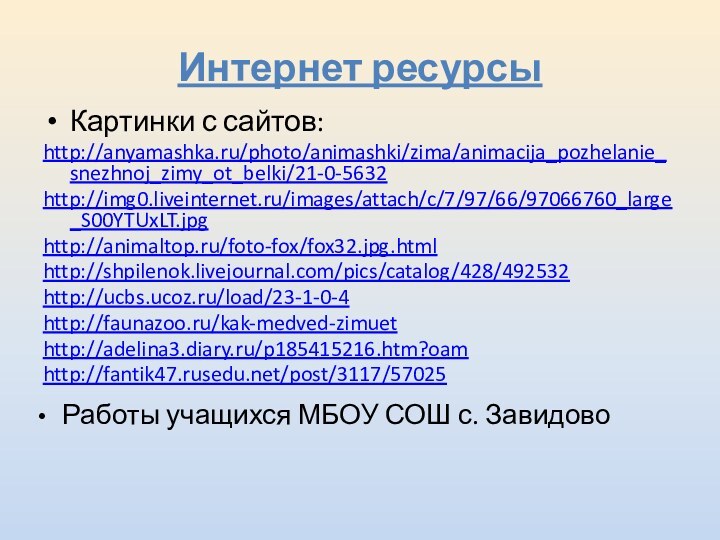 Интернет ресурсы Картинки с сайтов:http://anyamashka.ru/photo/animashki/zima/animacija_pozhelanie_snezhnoj_zimy_ot_belki/21-0-5632http://img0.liveinternet.ru/images/attach/c/7/97/66/97066760_large_S00YTUxLT.jpghttp://animaltop.ru/foto-fox/fox32.jpg.htmlhttp://shpilenok.livejournal.com/pics/catalog/428/492532http://ucbs.ucoz.ru/load/23-1-0-4 http://faunazoo.ru/kak-medved-zimuet http://adelina3.diary.ru/p185415216.htm?oamhttp://fantik47.rusedu.net/post/3117/57025  Работы учащихся МБОУ СОШ с. Завидово