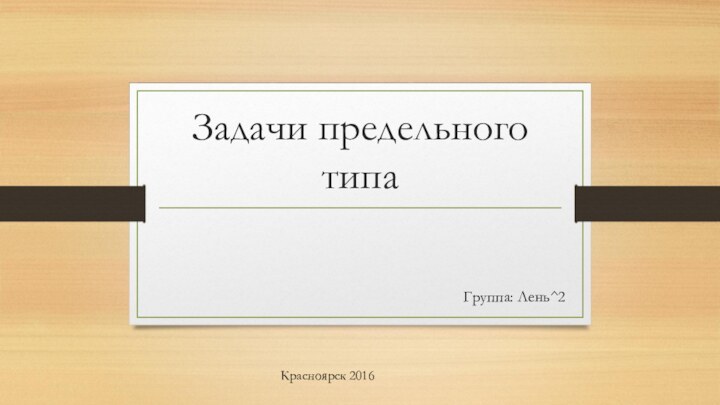 Задачи предельного типаГруппа: Лень^2Красноярск 2016