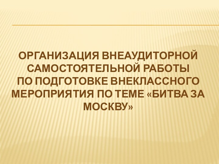 Организация внеаудиторной самостоятельной работыпо подготовке внеклассного мероприятия по теме «Битва за Москву»