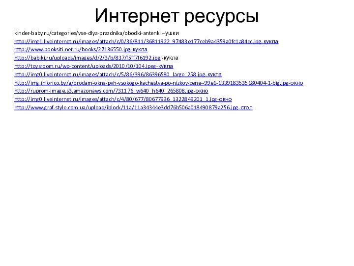 Интернет ресурсыkinder-baby.ru/categories/vse-dlya-prazdnika/obodki-antenki –ушкиhttp://img1.liveinternet.ru/images/attach/c/0/36/811/36811922_97483e177ceb9a4359a0fc1a84cc.jpg-куклаhttp://www.booksiti.net.ru/books/27136550.jpg-куклаhttp://babiki.ru/uploads/images/d/2/3/b/837/f5ff7f6192.jpg -куклаhttp://toysroom.ru/wp-content/uploads/2010/10/104.jpeg-куклаhttp://img0.liveinternet.ru/images/attach/c/5/86/396/86396580_large_258.jpg-куклаhttp://img.inforico.by/a/prodam-okna-pvh-vsokogo-kachestva-po-nizkoy-cene--99e1-1339183535180404-1-big.jpg-окноhttp://ruprom-image.s3.amazonaws.com/731176_w640_h640_265808.jpg-окноhttp://img0.liveinternet.ru/images/attach/c/4/80/677/80677936_1322849201_1.jpg-окноhttp://www.graf-style.com.ua/upload/iblock/11a/11a34344e3dd76b506a018490879a256.jpg-стол