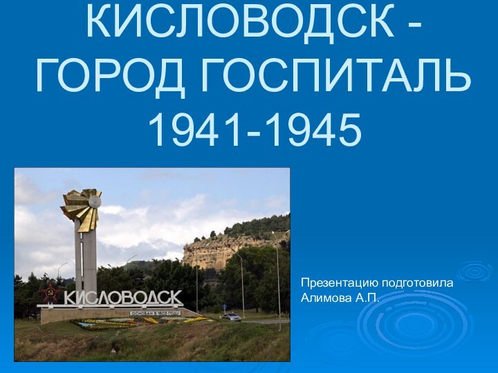 КИСЛОВОДСК - ГОРОД ГОСПИТАЛЬ 1941-1945Презентацию подготовилаАлимова А.П.